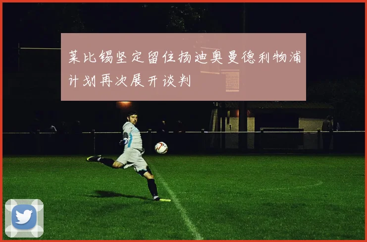 莱比锡坚定留住扬迪奥曼德利物浦计划再次展开谈判