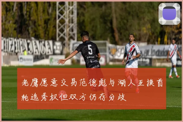 老鹰愿意交易范德彪与湖人互换首轮选秀权但双方仍存分歧