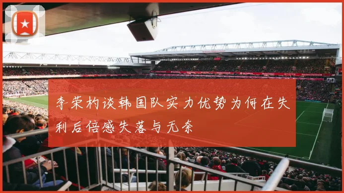 李荣杓谈韩国队实力优势为何在失利后倍感失落与无奈
