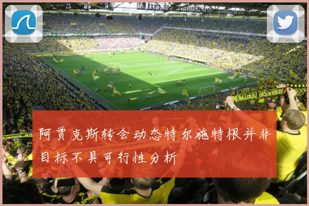阿贾克斯转会动态特尔施特根并非目标不具可行性分析
