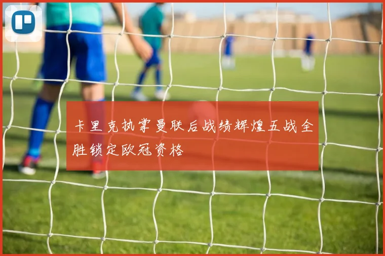 卡里克执掌曼联后战绩辉煌五战全胜锁定欧冠资格