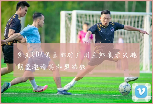 多支CBA俱乐部对广州主帅表示兴趣期望邀请其加盟执教