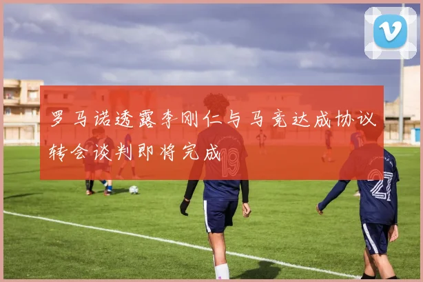 罗马诺透露李刚仁与马竞达成协议转会谈判即将完成