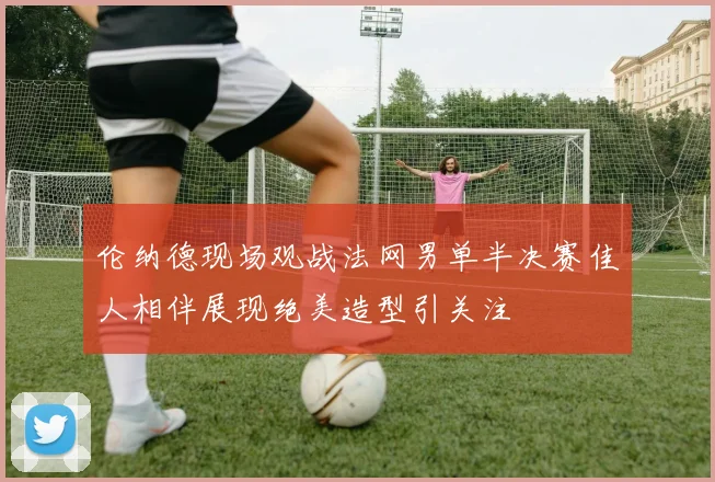 伦纳德现场观战法网男单半决赛佳人相伴展现绝美造型引关注
