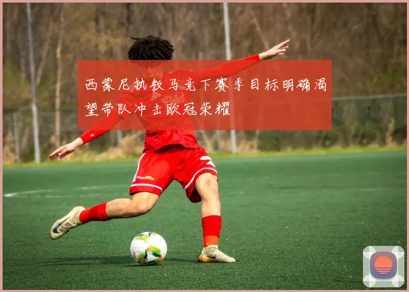 西蒙尼执教马竞下赛季目标明确渴望带队冲击欧冠荣耀