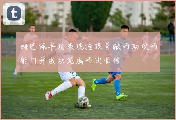 姆巴佩半场表现抢眼贡献两助攻两射门并成功完成两次长传