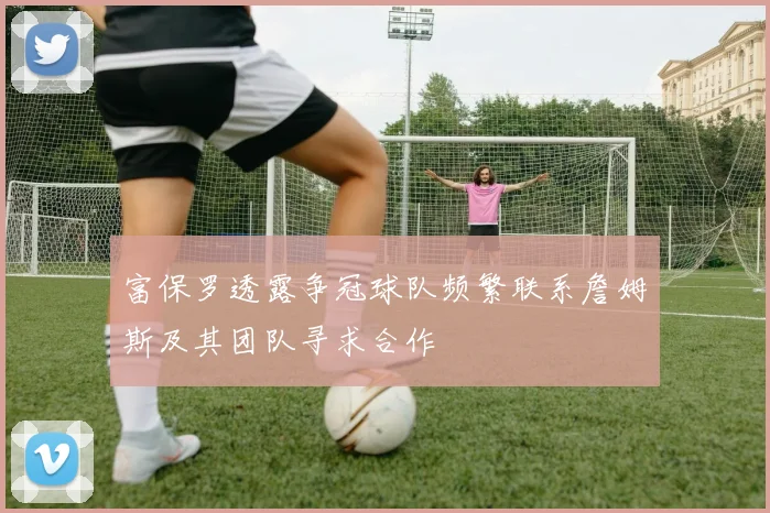 富保罗透露争冠球队频繁联系詹姆斯及其团队寻求合作