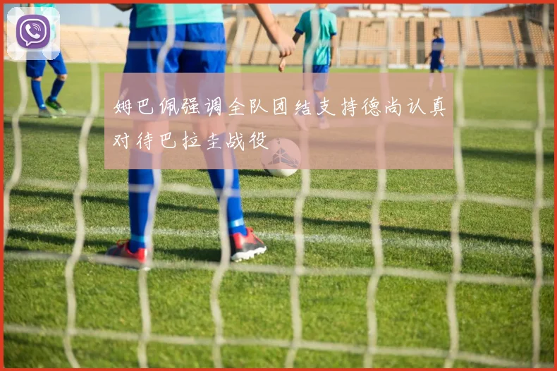 姆巴佩强调全队团结支持德尚认真对待巴拉圭战役