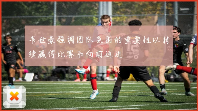 韦世豪强调团队氛围的重要性以持续赢得比赛和向前迈进
