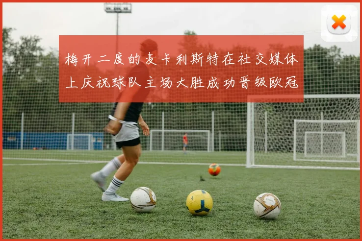 梅开二度的麦卡利斯特在社交媒体上庆祝球队主场大胜成功晋级欧冠16强