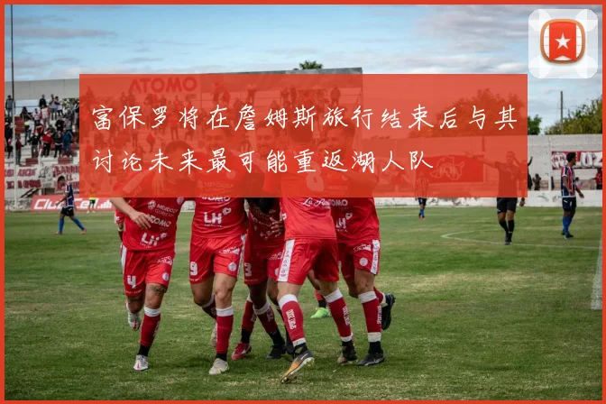 富保罗将在詹姆斯旅行结束后与其讨论未来最可能重返湖人队
