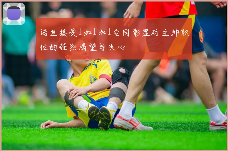 诺里接受1加1加1合同彰显对主帅职位的强烈渴望与决心