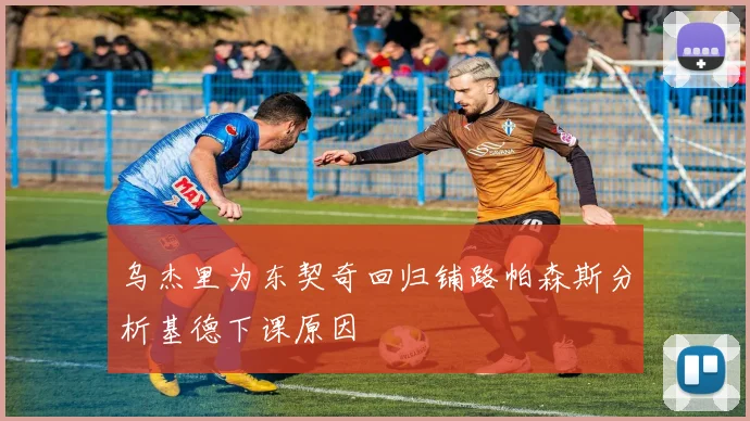 乌杰里为东契奇回归铺路帕森斯分析基德下课原因